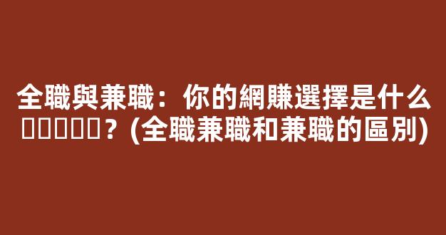 全職與兼職：你的網賺選擇是什么？(全職兼職和兼職的區別) - 嚴選資源大全